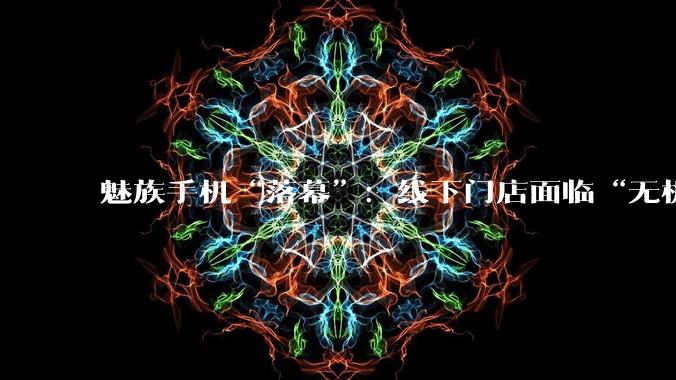 魅族手机“落幕”：线下门店面临“无机可卖”，前员工称盲目扩张害了魅族_收购_科技_业务
