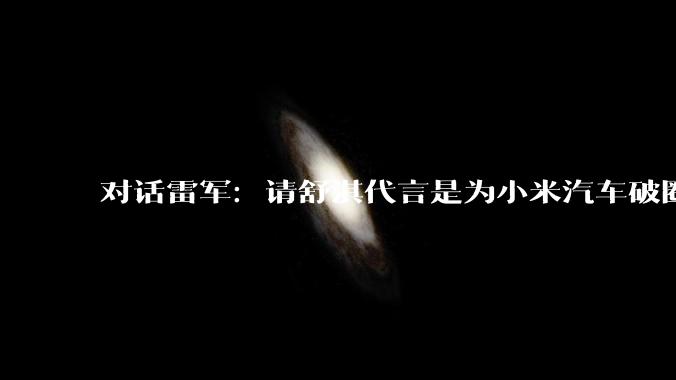 对话雷军：请舒淇代言是为小米汽车破圈_雷递_车主_用户