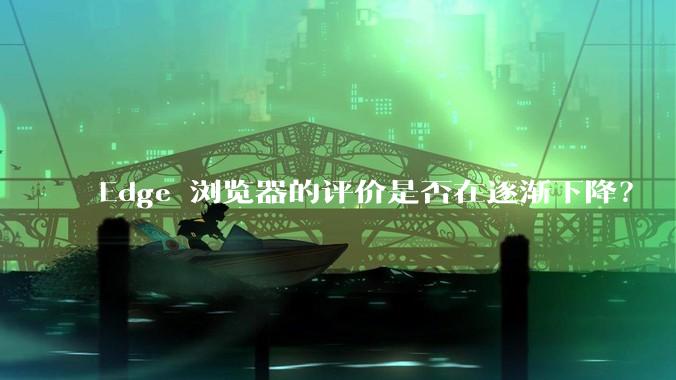 Edge 浏览器的评价是否在逐渐下降？