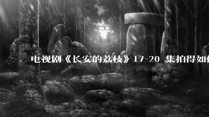 电视剧《长安的荔枝》17-20 集拍得如何？有哪些值得关注的剧情点？