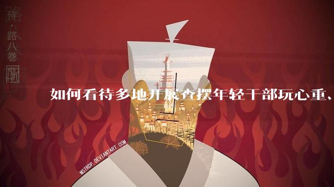 如何看待多地开展查摆年轻干部玩心重、混日子、说话随意、口大气粗等问题的行动？