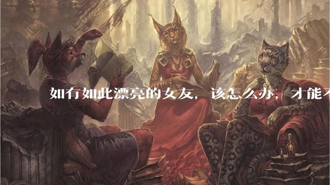 如有如此漂亮的女友，该怎么办，才能不弄丢？